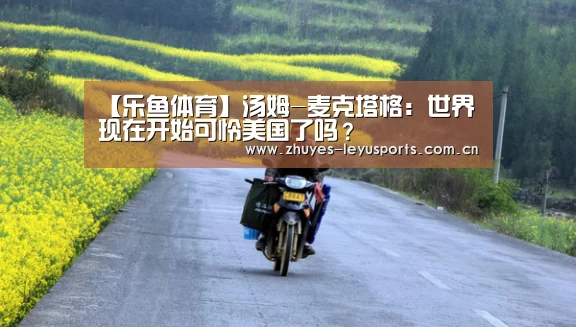 【乐鱼体育】汤姆-麦克塔格:世界现在开始可怜美国了吗?(图4) 乐鱼体育