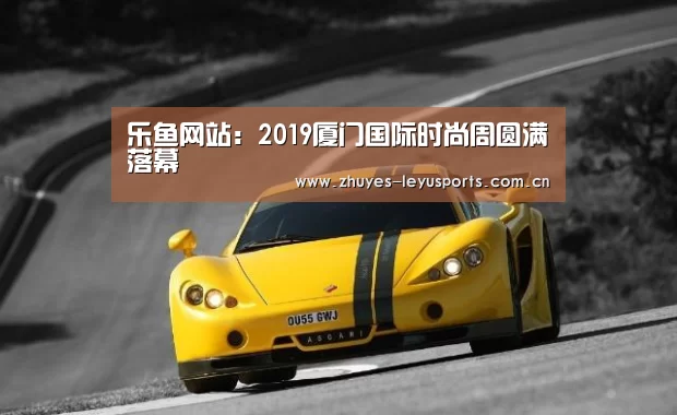 乐鱼网站:2019厦门国际时尚周圆满落幕(图3) 乐鱼中国体育